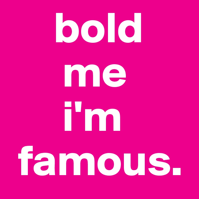      bold
      me 
      i'm
 famous. 