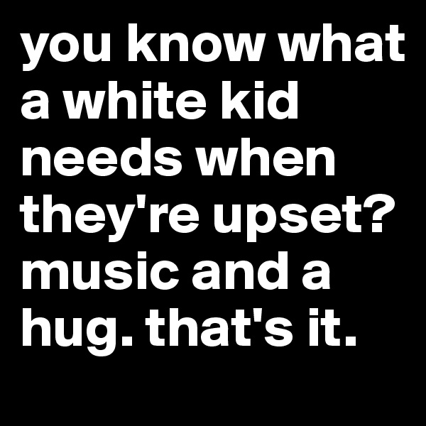 you know what a white kid needs when they're upset? music and a hug. that's it. 