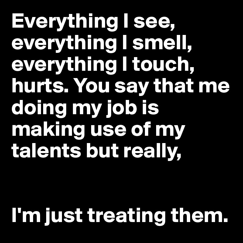 Everything I see, everything I smell, everything I touch, hurts. You say that me doing my job is making use of my talents but really, 


I'm just treating them.