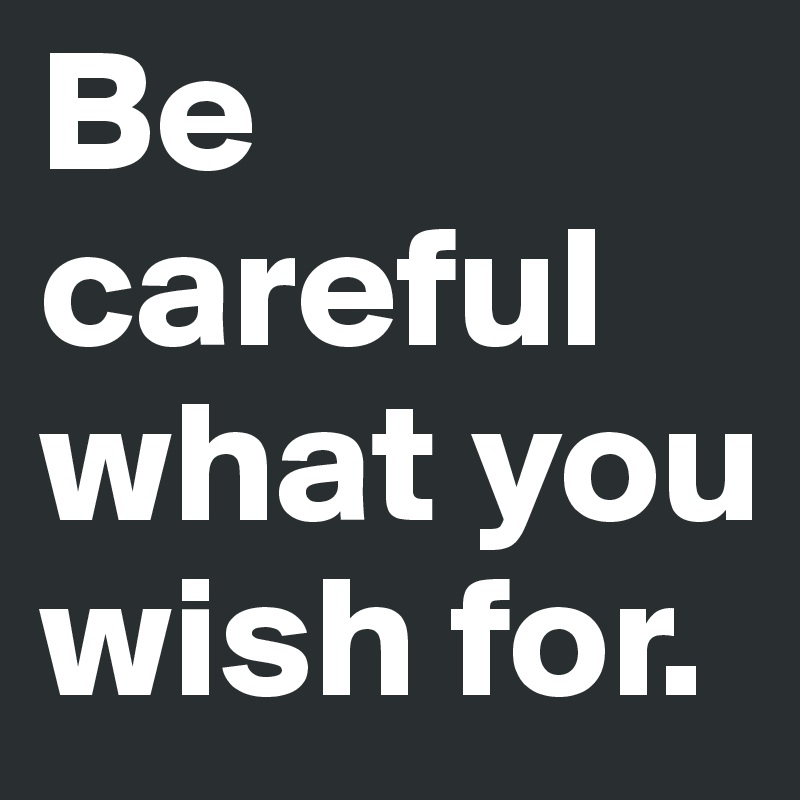 Be careful what you wish for. 