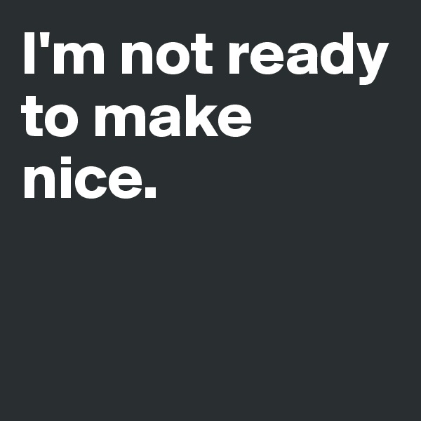 I'm not ready to make nice. 


