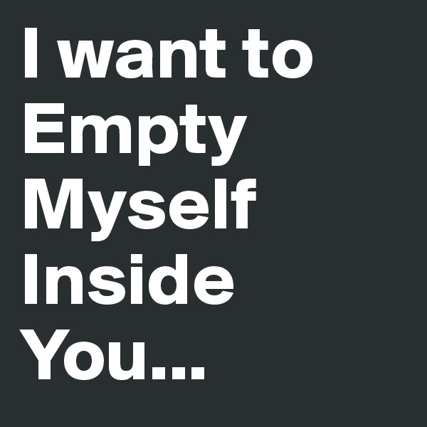 I want to Empty Myself Inside You...