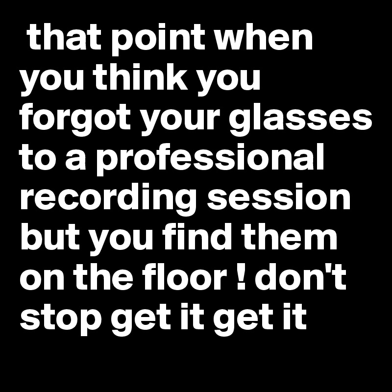  that point when you think you forgot your glasses to a professional recording session but you find them on the floor ! don't stop get it get it