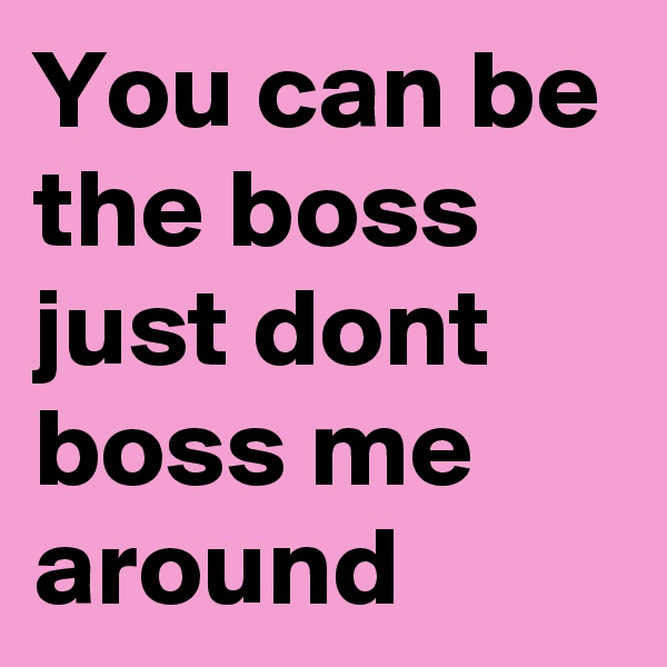 You can be the boss just dont boss me around