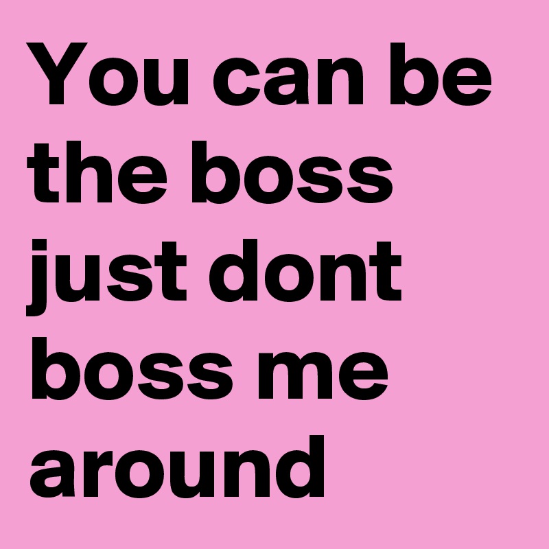 You can be the boss just dont boss me around