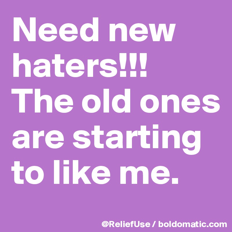 Need new haters!!!           The old ones are starting to like me. 