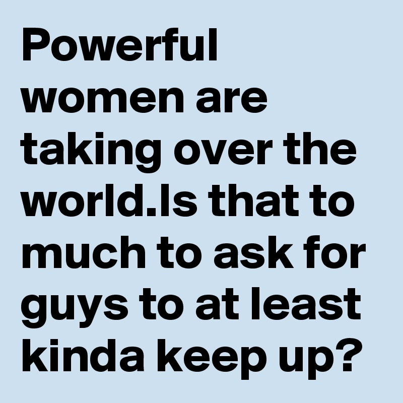 Powerful women are taking over the world.Is that to much to ask for guys to at least kinda keep up?