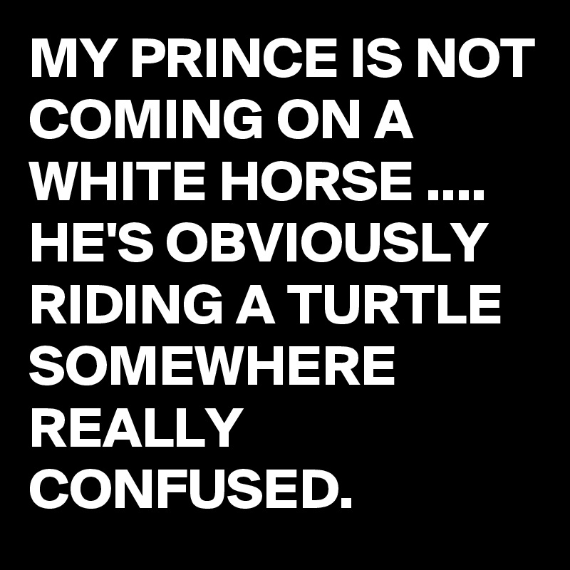 MY PRINCE IS NOT COMING ON A WHITE HORSE .... HE'S OBVIOUSLY RIDING A TURTLE SOMEWHERE REALLY CONFUSED.