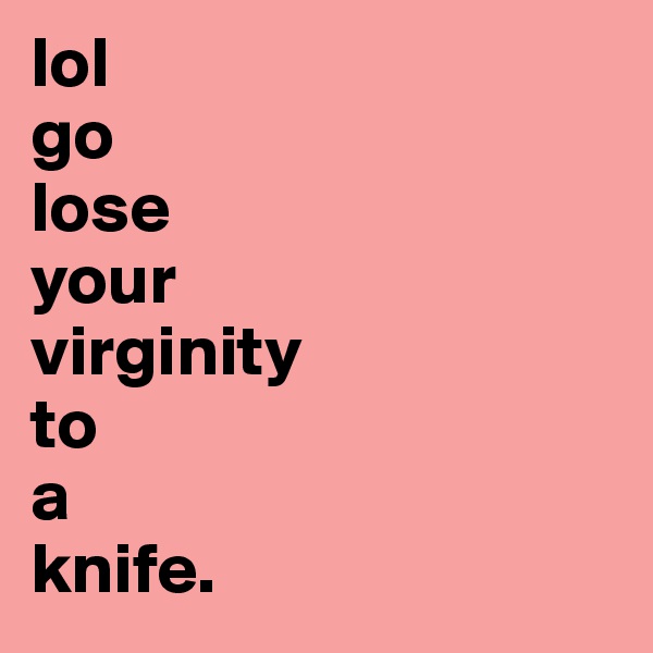 lol 
go 
lose 
your 
virginity 
to 
a 
knife.