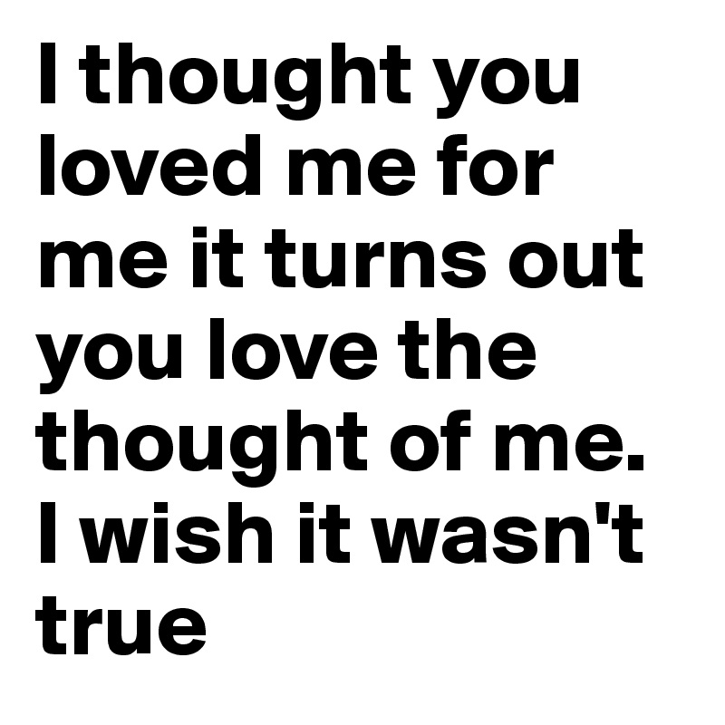 I thought you loved me for me it turns out you love the thought of me. I wish it wasn't true