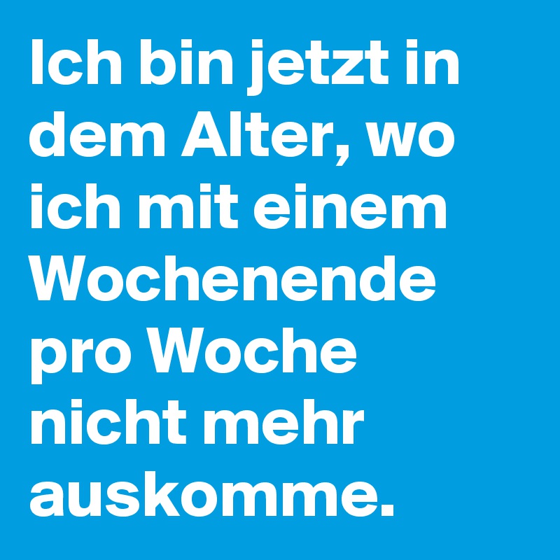 Ich bin jetzt in dem Alter, wo ich mit einem Wochenende pro Woche nicht mehr auskomme. 