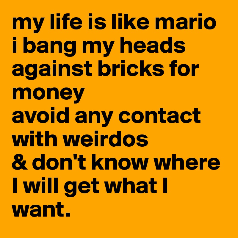 my life is like mario
i bang my heads against bricks for money
avoid any contact with weirdos
& don't know where I will get what I want.