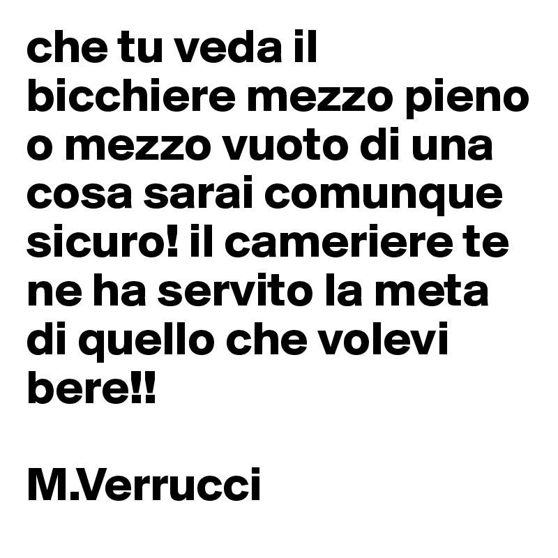 che tu veda il bicchiere mezzo pieno o mezzo vuoto di una cosa sarai comunque sicuro! il cameriere te ne ha servito la meta di quello che volevi bere!!

M.Verrucci 