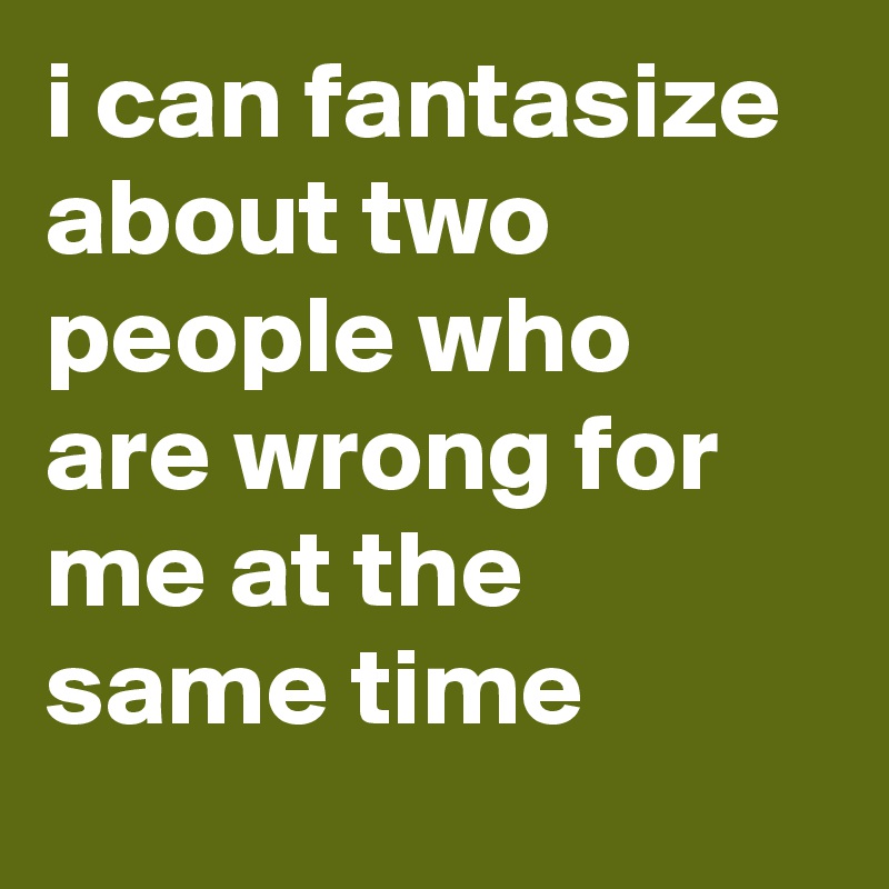 i can fantasize about two people who are wrong for me at the same time