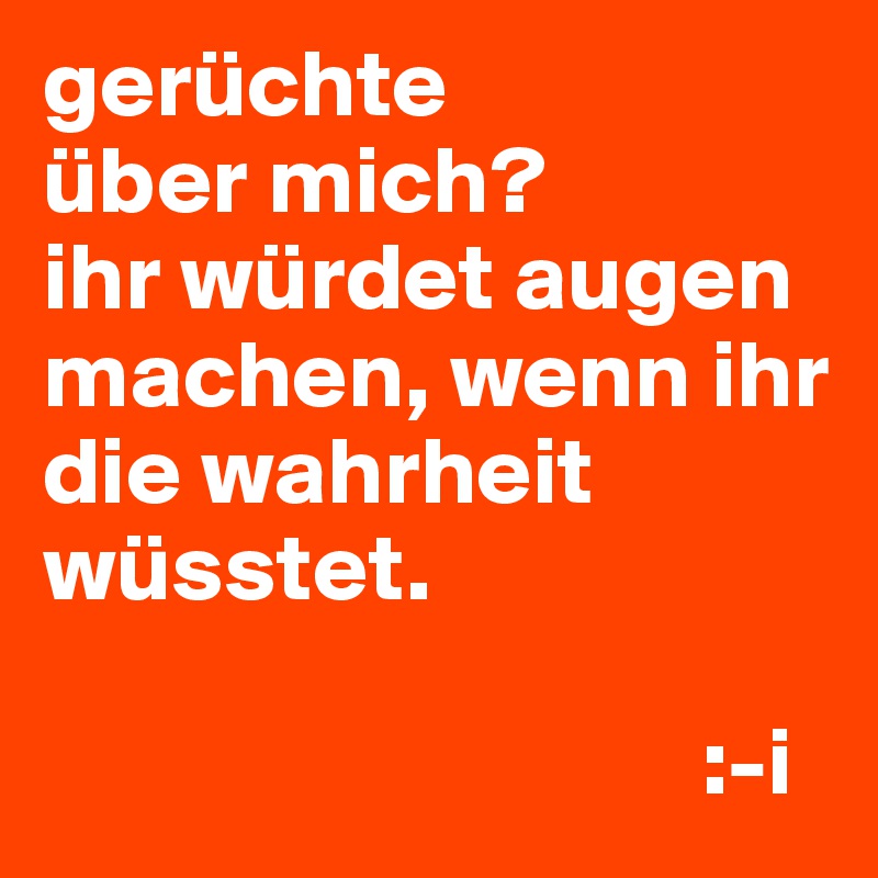 gerüchte
über mich?
ihr würdet augen machen, wenn ihr die wahrheit wüsstet.

                                  :-i