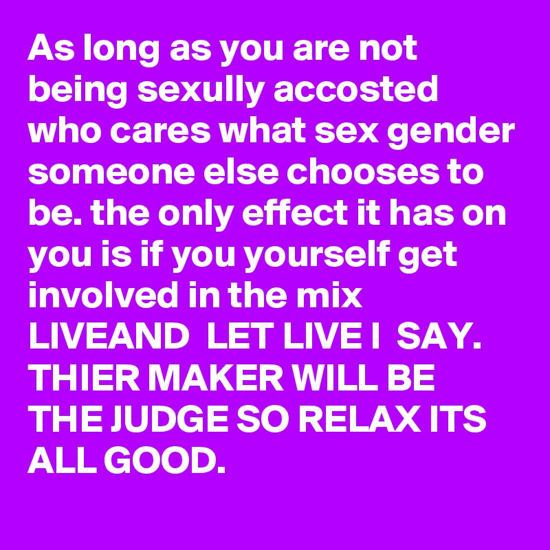 As long as you are not being sexully accosted who cares what sex gender someone else chooses to be. the only effect it has on you is if you yourself get involved in the mix 
LIVEAND  LET LIVE I  SAY. THIER MAKER WILL BE THE JUDGE SO RELAX ITS ALL GOOD.  