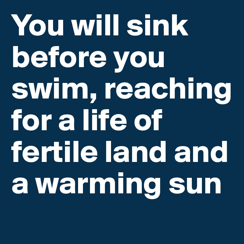 You will sink before you swim, reaching for a life of fertile land and a warming sun 