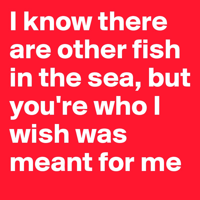 I Know There Are Other Fish In The Sea But Youre Who I Wish Was Meant