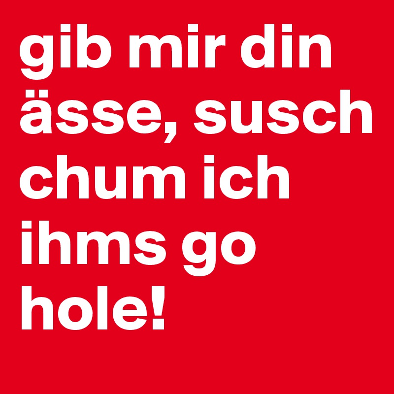 gib mir din ässe, susch chum ich ihms go hole!