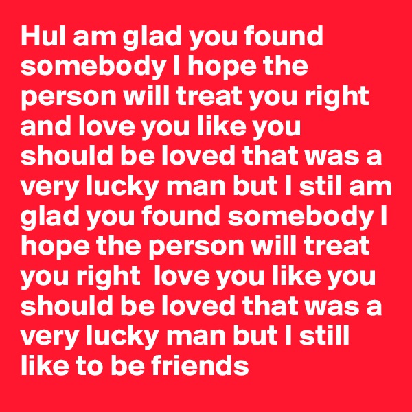 HuI am glad you found somebody I hope the person will treat you right and love you like you should be loved that was a very lucky man but I stiI am glad you found somebody I hope the person will treat you right  love you like you should be loved that was a very lucky man but I still like to be friends 