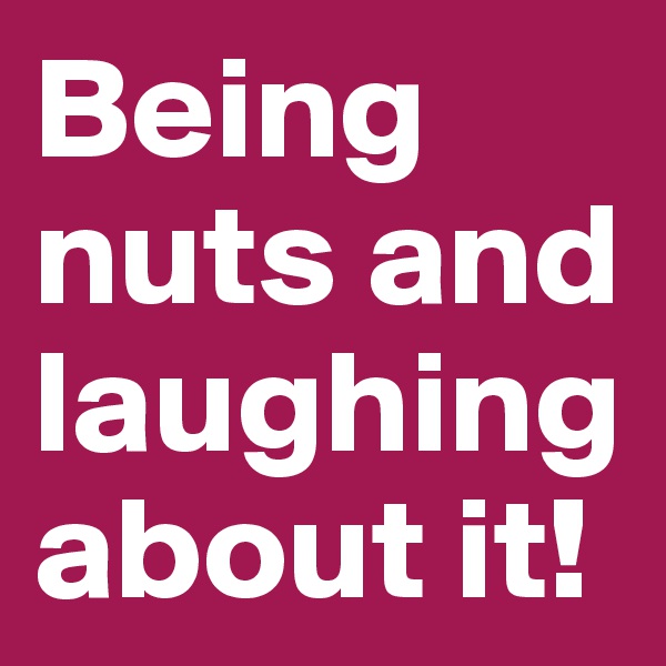 Being nuts and laughing about it! 