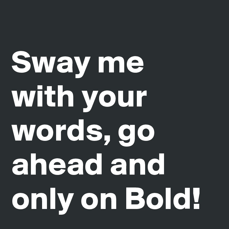 
Sway me with your words, go ahead and only on Bold!