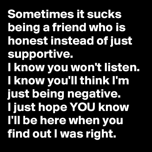 Sometimes it sucks being a friend who is honest instead of just supportive.
I know you won't listen. I know you'll think I'm just being negative.
I just hope YOU know I'll be here when you find out I was right.