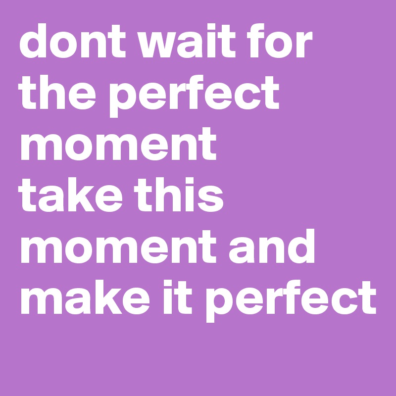 dont wait for the perfect moment
take this moment and make it perfect