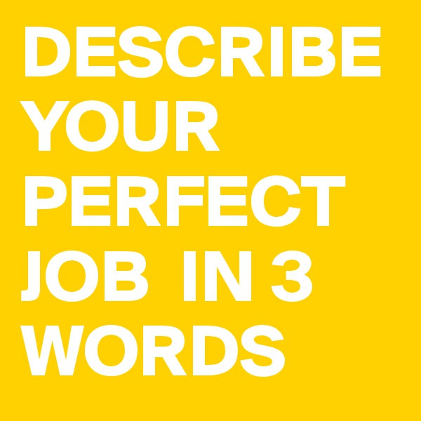 DESCRIBE YOUR PERFECT JOB  IN 3 WORDS