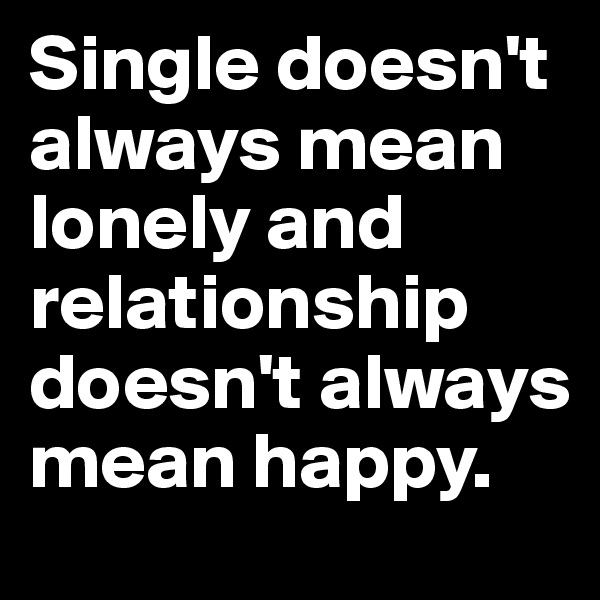Single doesn't always mean lonely and relationship doesn't always mean happy. 
