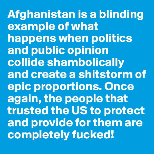 Afghanistan is a blinding example of what happens when politics and public opinion collide shambolically and create a shitstorm of epic proportions. Once again, the people that trusted the US to protect and provide for them are completely fucked!