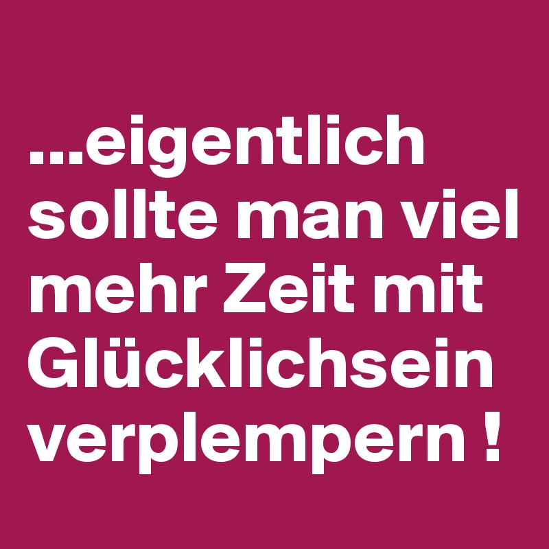 ...eigentlich sollte man viel mehr Zeit mit Glücklichsein verplempern