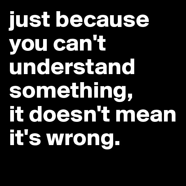 just because you can't understand something, 
it doesn't mean it's wrong. 