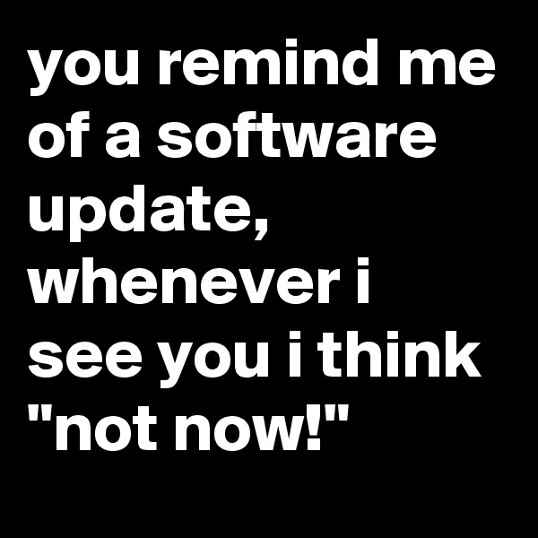 you remind me of a software update, whenever i see you i think 
"not now!"