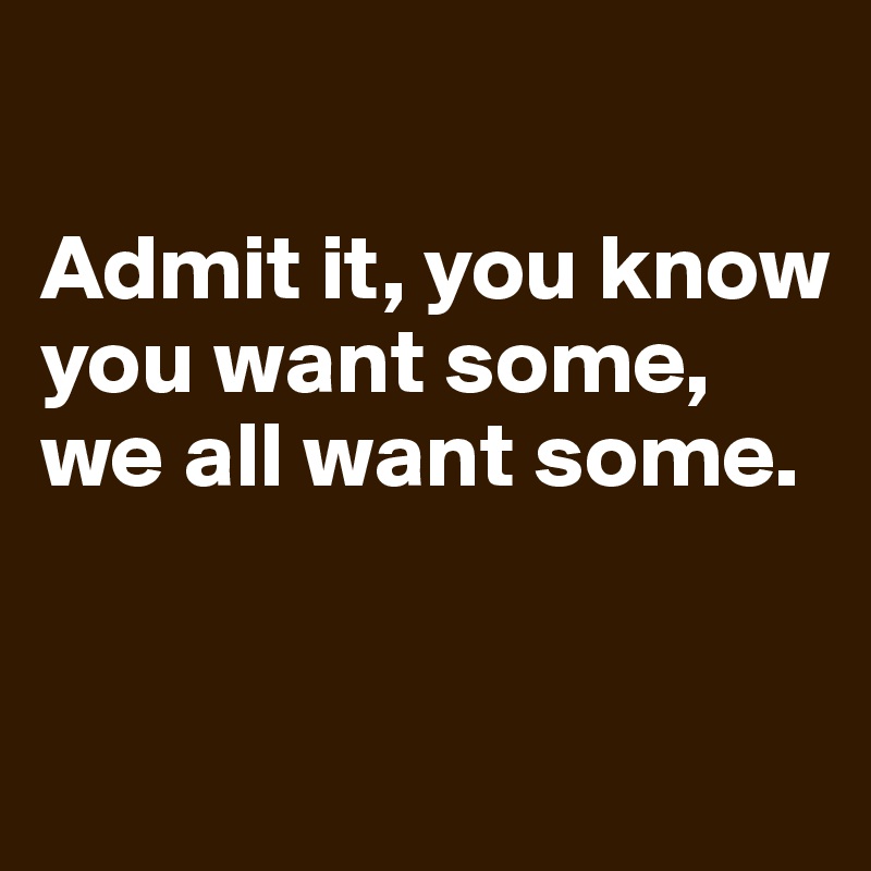 

Admit it, you know you want some, we all want some. 


