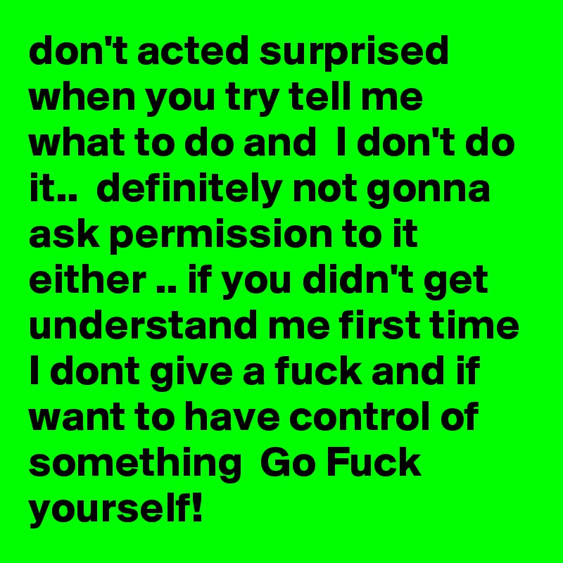 don't acted surprised when you try tell me what to do and  I don't do it..  definitely not gonna ask permission to it either .. if you didn't get understand me first time I dont give a fuck and if want to have control of something  Go Fuck yourself!  