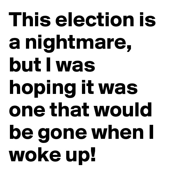 This election is a nightmare, but I was hoping it was one that would be gone when I woke up! 
