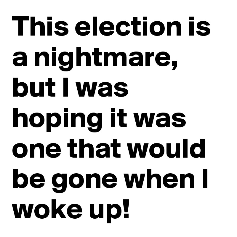 This election is a nightmare, but I was hoping it was one that would be gone when I woke up! 