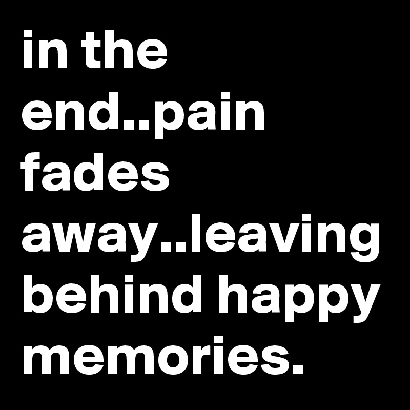 in the end..pain fades away..leaving behind happy memories.