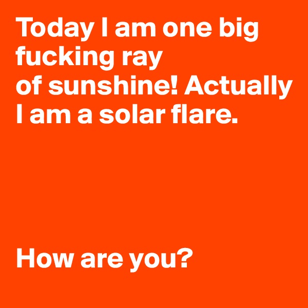 Today I am one big fucking ray 
of sunshine! Actually I am a solar flare. 




How are you? 