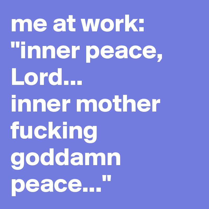 me at work:
"inner peace, Lord...
inner mother
fucking
goddamn
peace..."