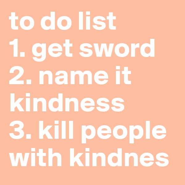 to do list
1. get sword
2. name it kindness
3. kill people with kindnes