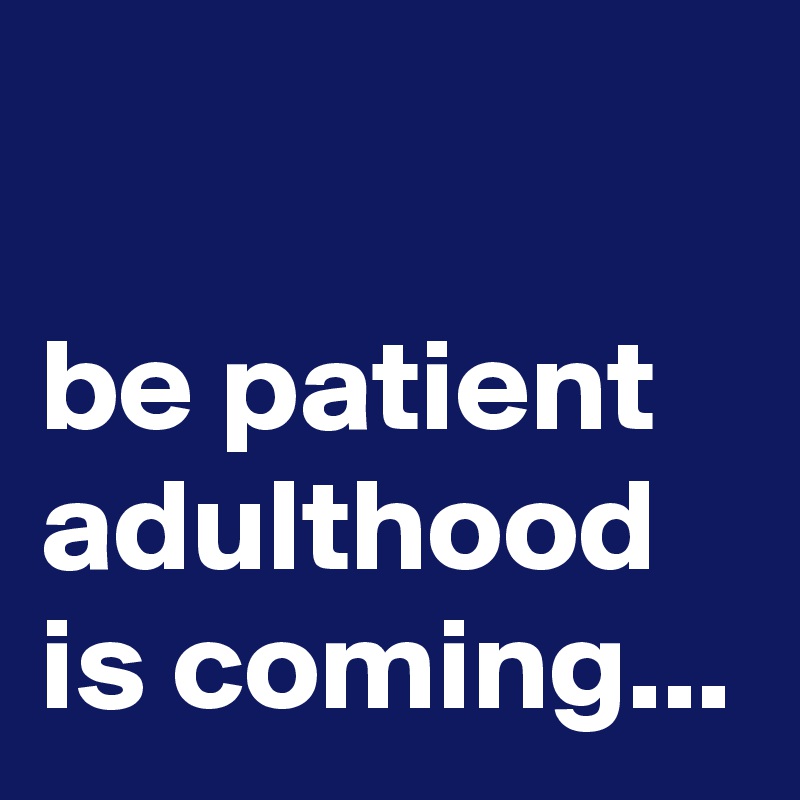

be patient adulthood is coming...