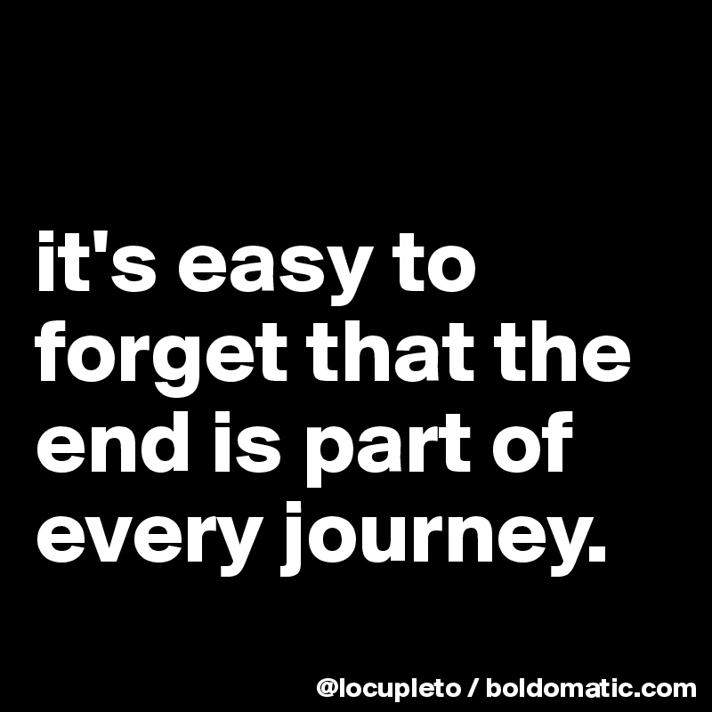 

it's easy to forget that the end is part of every journey.
