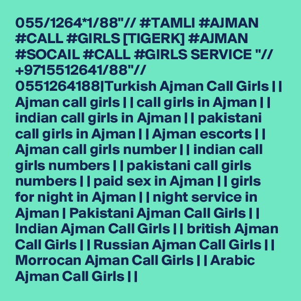 055/1264*1/88"// #TAMLI #AJMAN #CALL #GIRLS [TIGERK] #AJMAN #SOCAIL #CALL #GIRLS SERVICE "// +9715512641/88"// 0551264188|Turkish Ajman Call Girls | | Ajman call girls | | call girls in Ajman | | indian call girls in Ajman | | pakistani call girls in Ajman | | Ajman escorts | | Ajman call girls number | | indian call girls numbers | | pakistani call girls numbers | | paid sex in Ajman | | girls for night in Ajman | | night service in Ajman | Pakistani Ajman Call Girls | | Indian Ajman Call Girls | | british Ajman Call Girls | | Russian Ajman Call Girls | | Morrocan Ajman Call Girls | | Arabic Ajman Call Girls | |