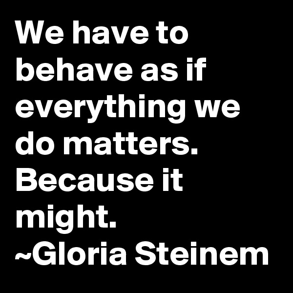 We have to behave as if everything we do matters. Because it might.
~Gloria Steinem