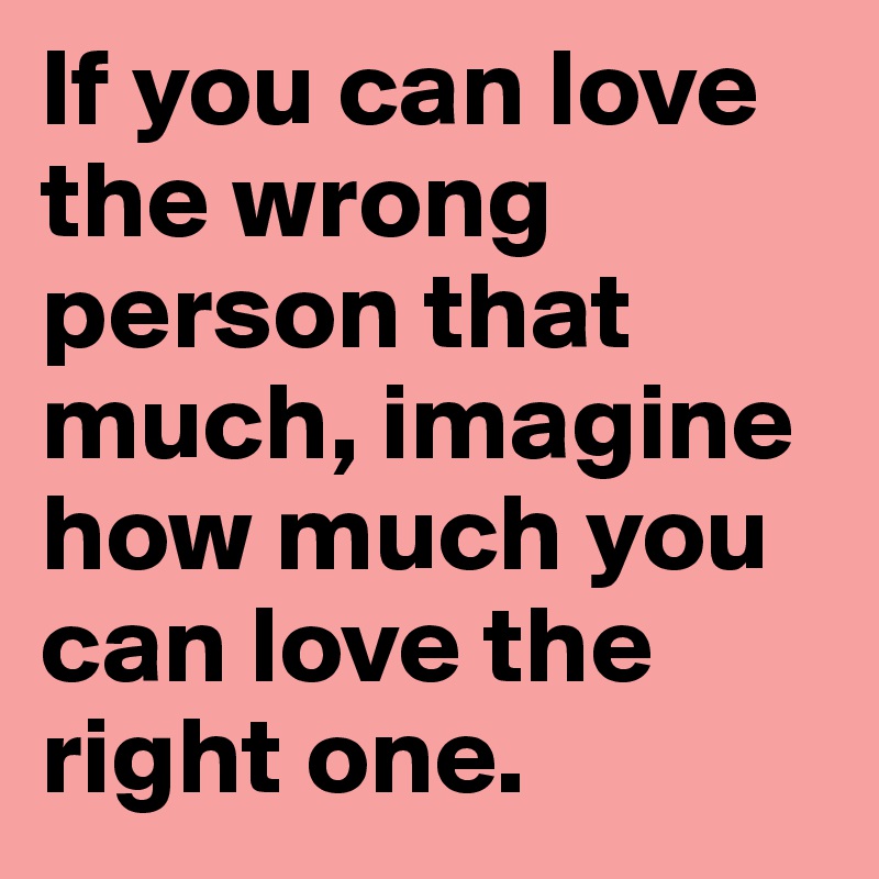 If you can love the wrong person that much, imagine how much you can love the right one.