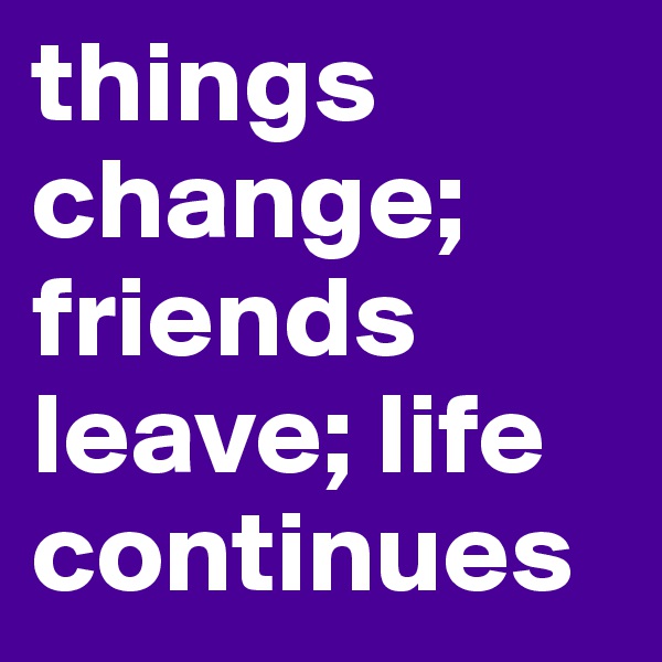things change; friends leave; life continues