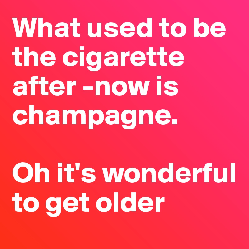 What used to be the cigarette after -now is champagne. 

Oh it's wonderful to get older