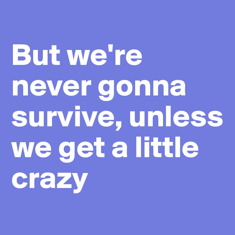 
But we're never gonna survive, unless
we get a little crazy